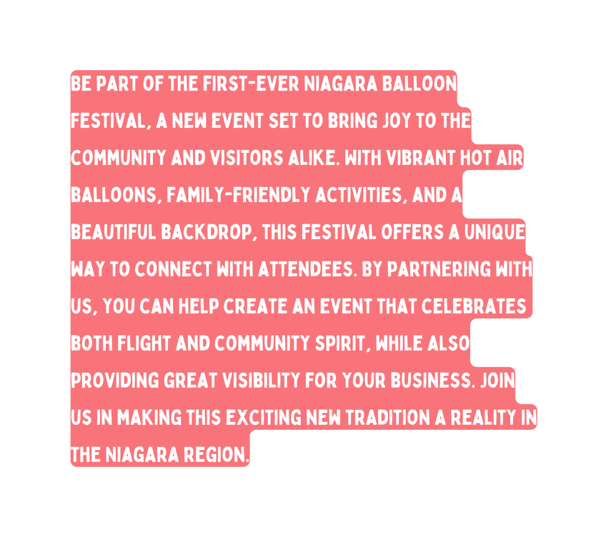 Be part of the first ever Niagara Balloon Festival a new event set to bring joy to the community and visitors alike With vibrant hot air balloons family friendly activities and a beautiful backdrop this festival offers a unique way to connect with attendees By partnering with us you can help create an event that celebrates both flight and community spirit while also providing great visibility for your business Join us in making this exciting new tradition a reality in the Niagara region